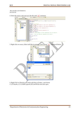 RCE DIGITAL SIGNAL PROCESSING LAB
Department of Electronics & Communication Engineering 24
the circular convolution is
10 10 10 10
4. Enter the source code and save the file with “.C” extension.
5. Right click on source, Select add files to project .. and Choose “.C “ file Saved before.
6. Right Click on libraries and select add files to Project.. and choose
C:CCStudio_v3.1C6000cgtoolslibrts6700.lib and click open.
 