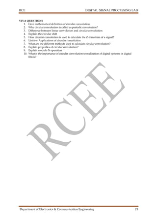 RCE DIGITAL SIGNAL PROCESSING LAB
Department of Electronics & Communication Engineering 29
VIVA QUESTIONS
1. Give mathematical definition of circular convolution
2. Why circular convolution is called as periodic convolution?
3. Difference between linear convolution and circular convolution
4. Explain the circular shift
5. How circular convolution is used to calculate the Z-transform of a signal?
6. List few Applications of circular convolution
7. What are the different methods used to calculate circular convolution?
8. Explain properties of circular convolution?
9. Explain modulo N operation
10. What is the importance of circular convolution to realization of digital systems or digital
filters?
 