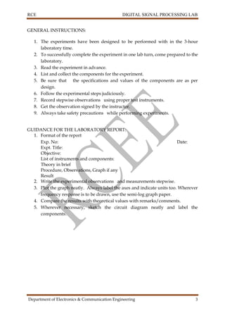RCE DIGITAL SIGNAL PROCESSING LAB
Department of Electronics & Communication Engineering 3
GENERAL INSTRUCTIONS:
1. The experiments have been designed to be performed with in the 3-hour
laboratory time.
2. To successfully complete the experiment in one lab turn, come prepared to the
laboratory.
3. Read the experiment in advance.
4. List and collect the components for the experiment.
5. Be sure that the specifications and values of the components are as per
design.
6. Follow the experimental steps judiciously.
7. Record stepwise observations using proper test instruments.
8. Get the observation signed by the instructor.
9. Always take safety precautions while performing experiments.
GUIDANCE FOR THE LABORATORY REPORT:
1. Format of the report
Exp. No: Date:
Expt. Title:
Objective:
List of instruments and components:
Theory in brief
Procedure, Observations, Graph if any
Result
2. Write the experimental observations and measurements stepwise.
3. Plot the graph neatly. Always label the axes and indicate units too. Wherever
frequency response is to be drawn, use the semi-log graph paper.
4. Compare the results with theoretical values with remarks/comments.
5. Wherever necessary, sketch the circuit diagram neatly and label the
components.
 