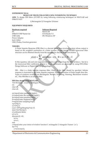 RCE DIGITAL SIGNAL PROCESSING LAB
Department of Electronics & Communication Engineering 30
EXPERIMENT NO-4:
DESIGN OF FIR FILTER (LP/HP) USING WINDOWING TECHNIQUE
AIM: To design FIR filters (LP/HP) by using following windowing techniques on MATLAB and
DSK6713 KIT:
1) Rectangular 2) Triangular 3) Kaiser
EQUIPMENT REQUIRED:
Hardware required Software Required
PC MATLAB
DSK6713 DSP Starter kit CCS Studio 3-1
USB Cable OS: Windows XP
Power Adapter
Jack Cables
CRO, Probes, Function generator
THEORY:
A Finite Impulse Response (FIR) filter is a discrete linear time-invariant system whose output is
based on the weighted summation of a finite number of past inputs. An FIR transversal filter
structure can be obtained directly from the equation for discrete-time convolution.
10)()()(
1
0
 


Nnknhkxny
N
k
In this equation, x(k) and y(n) represent the input to and output from the filter at time n. h(n-k) is
the transversal filter coefficients at time n. These coefficients are generated by using FDS (Filter
Design Software or Digital filter design package).
FIR – filter is a finite impulse response filter. Order of the filter should be specified. Infinite
response is truncated to get finite impulse response. Placing a window of finite length does this.
Types of windows available are Rectangular, Bartlett, Hamming, Hanning, Blackmann window
etc., This FIR filter is an all zero filter.
FIR filter design using MATLAB:-
%fir filt design window techniques %
clc;
clear all;
close all;
rp=input('enter passband ripple');
rs=input('enter the stopband ripple');
fp=input('enter passband freq');
fs=input('enter stopband freq');
f=input('enter sampling freq ');
wp=2*fp/f;
ws=2*fs/f;
num=-20*log10(sqrt(rp*rs))-13;
dem=14.6*(fs-fp)/f;
n=ceil(num/dem);
n1=n+1;
if(rem(n,2)~=0)
n1=n;
n=n-1;
end
c=input('enter your choice of window function 1. rectangular 2. triangular 3.kaiser: n ');
if(c==1)
y=rectwin(n1);
 