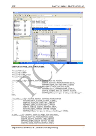 RCE DIGITAL SIGNAL PROCESSING LAB
Department of Electronics & Communication Engineering 33
C PROGRAM FOR KAISER WINDOW LPF:
#include "filtercfg.h"
#include "dsk6713.h"
#include "dsk6713_aic23.h"
#include "stdio.h"
//float filter_coeff[]={-0.000019,-0.000170,-0.000609,-0.001451,-0.002593,
// -0.003511,-0.003150,0.000000,0.007551,0.020655,
// 0.039383,0.062306,0.086494,0.108031,0.122944,
// 0.128279,0.122944,0.108031,0.086494,0.062306,
// 0.039383,0.020655,0.007551,0.000000,-0.003150,
// -0.003511,-0.002593,-0.001451,-0.000609,-0.000710,
// -0.000019};// kaiser low pass fir filter pass band range 0-
500Hz
//float filter_coeff[]={-0.000035,-0.000234,-0.000454,0.000000,0.001933,
// 0.004838,0.005671,-0.000000,-0.013596,-0.028462,
// -0.029370,0.000000,0.064504,0.148863,0.221349,
// 0.249983,0.221349,0.148863,0.064504,0.000000,
// -0.029370,-0.028462,-0.013596,-0.000000,0.005671,
// 0.004838,0.001933,0.000000,-0.000454,-0.000234,
// -0.000035};// kaiser low pass fir filter pass band range 0-1000Hz
float filter_coeff[]={-0.000046,-0.000166,0.000246,0.001414,0.001046,
-0.003421,-0.007410,0.000000,0.017764,0.020126,
-0.015895,-0.060710,-0.034909,0.105263,0.289209,
0.374978,0.289209,0.105263,-0.034909,-0.060710,
-0.015895,0.020126,0.017764,0.000000,-0.007410,
 