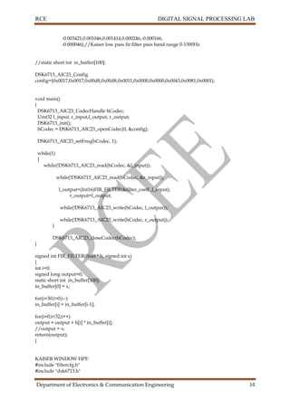 RCE DIGITAL SIGNAL PROCESSING LAB
Department of Electronics & Communication Engineering 34
-0.003421,0.001046,0.001414,0.000246,-0.000166,
-0.000046};//Kaiser low pass fir filter pass band range 0-1500Hz
//static short int in_buffer[100];
DSK6713_AIC23_Config
config={0x0017,0x0017,0x00d8,0x00d8,0x0011,0x0000,0x0000,0x0043,0x0081,0x0001};
void main()
{
DSK6713_AIC23_CodecHandle hCodec;
Uint32 l_input, r_input,l_output, r_output;
DSK6713_init();
hCodec = DSK6713_AIC23_openCodec(0, &config);
DSK6713_AIC23_setFreq(hCodec, 1);
while(1)
{
while(!DSK6713_AIC23_read(hCodec, &l_input));
while(!DSK6713_AIC23_read(hCodec, &r_input));
l_output=(Int16)FIR_FILTER(&filter_coeff ,l_input);
r_output=l_output;
while(!DSK6713_AIC23_write(hCodec, l_output));
while(!DSK6713_AIC23_write(hCodec, r_output));
}
DSK6713_AIC23_closeCodec(hCodec);
}
signed int FIR_FILTER(float * h, signed int x)
{
int i=0;
signed long output=0;
static short int in_buffer[100];
in_buffer[0] = x;
for(i=30;i>0;i--)
in_buffer[i] = in_buffer[i-1];
for(i=0;i<32;i++)
output = output + h[i] * in_buffer[i];
//output = x;
return(output);
}
KAISER WINDOW HPF:
#include "filtercfg.h"
#include "dsk6713.h"
 