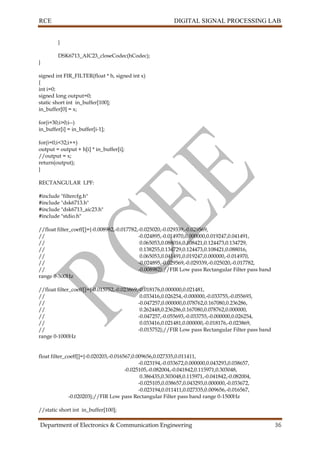 RCE DIGITAL SIGNAL PROCESSING LAB
Department of Electronics & Communication Engineering 36
}
DSK6713_AIC23_closeCodec(hCodec);
}
signed int FIR_FILTER(float * h, signed int x)
{
int i=0;
signed long output=0;
static short int in_buffer[100];
in_buffer[0] = x;
for(i=30;i>0;i--)
in_buffer[i] = in_buffer[i-1];
for(i=0;i<32;i++)
output = output + h[i] * in_buffer[i];
//output = x;
return(output);
}
RECTANGULAR LPF:
#include "filtercfg.h"
#include "dsk6713.h"
#include "dsk6713_aic23.h"
#include "stdio.h"
//float filter_coeff[]={-0.008982,-0.017782,-0.025020,-0.029339,-0.029569,
// -0.024895,-0.014970,0.000000,0.019247,0.041491,
// 0.065053,0.088016,0.108421,0.124473,0.134729,
// 0.138255,0.134729,0.124473,0.108421,0.088016,
// 0.065053,0.041491,0.019247,0.000000,-0.014970,
// -0.024895,-0.029569,-0.029339,-0.025020,-0.017782,
// -0.008982};//FIR Low pass Rectangular Filter pass band
range 0-500Hz
//float filter_coeff[]={-0.015752,-0.023869,-0.018176,0.000000,0.021481,
// 0.033416,0.026254,-0.000000,-0.033755,-0.055693,
// -0.047257,0.000000,0.078762,0.167080,0.236286,
// 0.262448,0.236286,0.167080,0.078762,0.000000,
// -0.047257,-0.055693,-0.033755,-0.000000,0.026254,
// 0.033416,0.021481,0.000000,-0.018176,-0.023869,
// -0.015752};//FIR Low pass Rectangular Filter pass band
range 0-1000Hz
float filter_coeff[]={-0.020203,-0.016567,0.009656,0.027335,0.011411,
-0.023194,-0.033672,0.000000,0.043293,0.038657,
-0.025105,-0.082004,-0.041842,0.115971,0.303048,
0.386435,0.303048,0.115971,-0.041842,-0.082004,
-0.025105,0.038657,0.043293,0.000000,-0.033672,
-0.023194,0.011411,0.027335,0.009656,-0.016567,
-0.020203};//FIR Low pass Rectangular Filter pass band range 0-1500Hz
//static short int in_buffer[100];
 