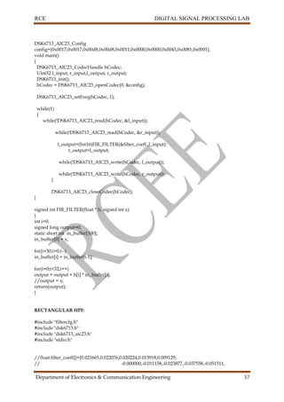 RCE DIGITAL SIGNAL PROCESSING LAB
Department of Electronics & Communication Engineering 37
DSK6713_AIC23_Config
config={0x0017,0x0017,0x00d8,0x00d8,0x0011,0x0000,0x0000,0x0043,0x0081,0x0001};
void main()
{
DSK6713_AIC23_CodecHandle hCodec;
Uint32 l_input, r_input,l_output, r_output;
DSK6713_init();
hCodec = DSK6713_AIC23_openCodec(0, &config);
DSK6713_AIC23_setFreq(hCodec, 1);
while(1)
{
while(!DSK6713_AIC23_read(hCodec, &l_input));
while(!DSK6713_AIC23_read(hCodec, &r_input));
l_output=(Int16)FIR_FILTER(&filter_coeff ,l_input);
r_output=l_output;
while(!DSK6713_AIC23_write(hCodec, l_output));
while(!DSK6713_AIC23_write(hCodec, r_output));
}
DSK6713_AIC23_closeCodec(hCodec);
}
signed int FIR_FILTER(float * h, signed int x)
{
int i=0;
signed long output=0;
static short int in_buffer[100];
in_buffer[0] = x;
for(i=30;i>0;i--)
in_buffer[i] = in_buffer[i-1];
for(i=0;i<32;i++)
output = output + h[i] * in_buffer[i];
//output = x;
return(output);
}
RECTANGULAR HPF:
#include "filtercfg.h"
#include "dsk6713.h"
#include "dsk6713_aic23.h"
#include "stdio.h"
//float filter_coeff[]={0.021665,0.022076,0.020224,0.015918,0.009129,
// -0.000000,-0.011158,-0.023877,-0.037558,-0.051511,
 