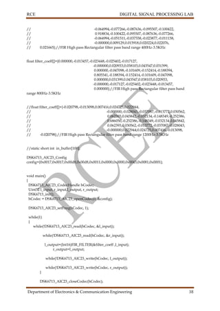 RCE DIGITAL SIGNAL PROCESSING LAB
Department of Electronics & Communication Engineering 38
// -0.064994,-0.077266,-0.087636,-0.095507,-0.100422,
// 0.918834,-0.100422,-0.095507,-0.087636,-0.077266,
// -0.064994,-0.051511,-0.037558,-0.023877,-0.011158,
// -0.000000,0.009129,0.015918,0.020224,0.022076,
// 0.021665};//FIR High pass Rectangular filter pass band range 400Hz-3.5KHz
float filter_coeff[]={0.000000,-0.013457,-0.023448,-0.025402,-0.017127,
-0.000000,0.020933,0.038103,0.043547,0.031399,
0.000000,-0.047098,-0.101609,-0.152414,-0.188394,
0.805541,-0.188394,-0.152414,-0.101609,-0.047098,
0.000000,0.031399,0.043547,0.038103,0.020933,
-0.000000,-0.017127,-0.025402,-0.023448,-0.013457,
0.000000};//FIR High pass Rectangular filter pass band
range 800Hz-3.5KHz
//float filter_coeff[]={-0.020798,-0.013098,0.007416,0.024725,0.022944,
// -0.000000,-0.028043,-0.037087,-0.013772,0.030562,
// 0.062393,0.045842,-0.032134,-0.148349,-0.252386,
// 0.686050,-0.252386,-0.148349,-0.032134,0.045842,
// 0.062393,0.030562,-0.013772,-0.037087,-0.028043,
// -0.000000,0.022944,0.024725,0.007416,-0.013098,
// -0.020798};//FIR High pass Rectangular filter pass band range 1200Hz-3.5KHz
//static short int in_buffer[100];
DSK6713_AIC23_Config
config={0x0017,0x0017,0x00d8,0x00d8,0x0011,0x0000,0x0000,0x0043,0x0081,0x0001};
void main()
{
DSK6713_AIC23_CodecHandle hCodec;
Uint32 l_input, r_input,l_output, r_output;
DSK6713_init();
hCodec = DSK6713_AIC23_openCodec(0, &config);
DSK6713_AIC23_setFreq(hCodec, 1);
while(1)
{
while(!DSK6713_AIC23_read(hCodec, &l_input));
while(!DSK6713_AIC23_read(hCodec, &r_input));
l_output=(Int16)FIR_FILTER(&filter_coeff ,l_input);
r_output=l_output;
while(!DSK6713_AIC23_write(hCodec, l_output));
while(!DSK6713_AIC23_write(hCodec, r_output));
}
DSK6713_AIC23_closeCodec(hCodec);
 