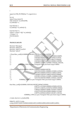 RCE DIGITAL SIGNAL PROCESSING LAB
Department of Electronics & Communication Engineering 39
}
signed int FIR_FILTER(float * h, signed int x)
{
int i=0;
signed long output=0;
static short int in_buffer[100];
in_buffer[0] = x;
for(i=30;i>0;i--)
in_buffer[i] = in_buffer[i-1];
for(i=0;i<32;i++)
output = output + h[i] * in_buffer[i];
//output = x;
return(output);
}
TRANGULAR LPF:
#include "filtercfg.h"
#include "dsk6713.h"
#include "dsk6713_aic23.h"
#include "stdio.h"
//float filter_coeff[]={0.000000,-0.001185,-0.003336,-0.005868,-0.007885,
// -0.008298,-0.005988,0.000000,0.010265,0.024895,
// 0.043368,0.064545,0.086737,0.107877,0.125747,
// 0.138255,0.125747,0.107877,0.086737,0.064545,
// 0.043368,0.024895,0.010265,0.000000,-0.005988,
// -0.008298,-0.007885,-0.005868,-0.003336,-0.001185,
// 0.000000};//FIR Low pass Triangular Filter pass band range 0-500Hz
//float filter_coeff[]={0.000000,-0.001591,-0.002423,0.000000,0.005728,
// 0.011139,0.010502,-0.000000,-0.018003,-0.033416,
// -0.031505,0.000000,0.063010,0.144802,0.220534,
// 0.262448,0.220534,0.144802,0.063010,0.000000,
// -0.031505,-0.033416,-0.018003,-0.000000,0.010502,
// 0.011139,0.005728,0.000000,-0.002423,-0.001591,
// 0.000000};//FIR Low pass Triangular Filter pass band range 0-1000Hz
float filter_coeff[]={0.000000,-0.001104,0.001287,0.005467,0.003043,
-0.007731,-0.013469,0.000000,0.023089,0.023194,
-0.016737,-0.060136,-0.033474,0.100508,0.282844,
0.386435,0.282844,0.100508,-0.033474,-0.060136,
-0.016737,0.023194,0.023089,0.000000,-0.013469,
-0.007731,0.003043,0.005467,0.001287,-0.001104,
0.000000};//FIR Low pass Triangular Filter pass band range 0-1500Hz
//static short int in_buffer[100];
DSK6713_AIC23_Config
config={0x0017,0x0017,0x00d8,0x00d8,0x0011,0x0000,0x0000,0x0043,0x0081,0x0001};
 