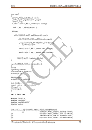 RCE DIGITAL SIGNAL PROCESSING LAB
Department of Electronics & Communication Engineering 40
void main()
{
DSK6713_AIC23_CodecHandle hCodec;
Uint32 l_input, r_input,l_output, r_output;
DSK6713_init();
hCodec = DSK6713_AIC23_openCodec(0, &config);
DSK6713_AIC23_setFreq(hCodec, 1);
while(1)
{
while(!DSK6713_AIC23_read(hCodec, &l_input));
while(!DSK6713_AIC23_read(hCodec, &r_input));
l_output=(Int16)FIR_FILTER(&filter_coeff ,l_input);
r_output=l_output;
while(!DSK6713_AIC23_write(hCodec, l_output));
while(!DSK6713_AIC23_write(hCodec, r_output));
}
DSK6713_AIC23_closeCodec(hCodec);
}
signed int FIR_FILTER(float * h, signed int x)
{
int i=0;
signed long output=0;
static short int in_buffer[100];
in_buffer[0] = x;
for(i=30;i>0;i--)
in_buffer[i] = in_buffer[i-1];
for(i=0;i<32;i++)
output = output + h[i] * in_buffer[i];
//output = x;
return(output);
}
TRANGULAR HPF
#include "filtercfg.h"
#include "dsk6713.h"
#include "dsk6713_aic23.h"
#include "stdio.h"
//float filter_coeff[]={0.000000,0.001445,0.002648,0.003127,0.002391,
// -0.000000,-0.004383,-0.010943,-0.019672,-0.030353,
// -0.042554,-0.055647,-0.068853,-0.081290,-0.092048,
// 0.902380,-0.092048,-0.081290,-0.068853,-0.055647,
// -0.042554,-0.030353,-0.019672,-0.010943,-0.004383,
 
