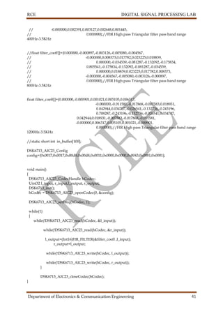 RCE DIGITAL SIGNAL PROCESSING LAB
Department of Electronics & Communication Engineering 41
// -0.000000,0.002391,0.003127,0.002648,0.001445,
// 0.000000};//FIR High pass Triangular filter pass band range
400Hz-3.5KHz
//float filter_coeff[]={0.000000,-0.000897,-0.003126,-0.005080,-0.004567,
// -0.000000,0.008373,0.017782,0.023225,0.018839,
// 0.000000,-0.034539,-0.081287,-0.132092,-0.175834,
// 0.805541,-0.175834,-0.132092,-0.081287,-0.034539,
// 0.000000,0.018839,0.023225,0.017782,0.008373,
// -0.000000,-0.004567,-0.005080,-0.003126,-0.000897,
// 0.000000};//FIR High pass Triangular filter pass band range
800Hz-3.5KHz
float filter_coeff[]={0.000000,-0.000901,0.001021,0.005105,0.006317,
-0.000000,-0.011581,-0.017868,-0.007583,0.018931,
0.042944,0.034707,-0.026541,-0.132736,-0.243196,
0.708287,-0.243196,-0.132736,-0.026541,0.034707,
0.042944,0.018931,-0.007583,-0.017868,-0.011581,
-0.000000,0.006317,0.005105,0.001021,-0.000901,
0.000000};//FIR High pass Triangular filter pass band range
1200Hz-3.5KHz
//static short int in_buffer[100];
DSK6713_AIC23_Config
config={0x0017,0x0017,0x00d8,0x00d8,0x0011,0x0000,0x0000,0x0043,0x0081,0x0001};
void main()
{
DSK6713_AIC23_CodecHandle hCodec;
Uint32 l_input, r_input,l_output, r_output;
DSK6713_init();
hCodec = DSK6713_AIC23_openCodec(0, &config);
DSK6713_AIC23_setFreq(hCodec, 1);
while(1)
{
while(!DSK6713_AIC23_read(hCodec, &l_input));
while(!DSK6713_AIC23_read(hCodec, &r_input));
l_output=(Int16)FIR_FILTER(&filter_coeff ,l_input);
r_output=l_output;
while(!DSK6713_AIC23_write(hCodec, l_output));
while(!DSK6713_AIC23_write(hCodec, r_output));
}
DSK6713_AIC23_closeCodec(hCodec);
}
 