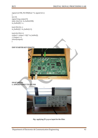 RCE DIGITAL SIGNAL PROCESSING LAB
Department of Electronics & Communication Engineering 42
signed int FIR_FILTER(float * h, signed int x)
{
int i=0;
signed long output=0;
static short int in_buffer[100];
in_buffer[0] = x;
for(i=30;i>0;i--)
in_buffer[i] = in_buffer[i-1];
for(i=0;i<32;i++)
output = output + h[i] * in_buffer[i];
//output = x;
return(output);
}
DSP STARTER KIT DSK6713
SNAP SHOTS:
1. APPLIED INPUT TO FILTER
Fig : applying 2V p-p as input for the filter
 