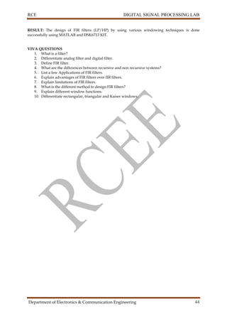 RCE DIGITAL SIGNAL PROCESSING LAB
Department of Electronics & Communication Engineering 44
RESULT: The design of FIR filters (LP/HP) by using various windowing techniques is done
successfully using MATLAB and DSK6713 KIT.
VIVA QUESTIONS
1. What is a filter?
2. Differentiate analog filter and digital filter.
3. Define FIR filter.
4. What are the differences between recursive and non recursive systems?
5. List a few Applications of FIR filters.
6. Explain advantages of FIR filters over IIR filters.
7. Explain limitations of FIR filters.
8. What is the different method to design FIR filters?
9. Explain different window functions.
10. Differentiate rectangular, triangular and Kaiser windows.
 