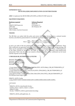RCE DIGITAL SIGNAL PROCESSING LAB
Department of Electronics & Communication Engineering 45
EXPERIMENT NO-5:
IIR FILTER (LP/HP) IMPLEMENTATION ON DSP PROCESSORS
AIM: To implement the IIR FILTERS (LPF/HPF) on DSK 6713 DSP starter kit
EQUIPMENT REQUIRED:
Hardware required Software Required
PC MATLAB
DSK6713 DSP Starter kit CCS Studio 3-1
USB Cable OS: Windows XP
Power Adapter
CRO, Probes, Function Generator
THEORY:
The IIR filter can realize both the poles and zeroes of a system because it has a rational transfer
function, described by polynomials in z in both the numerator and the denominator
m and n are order of the two polynomials b and a are the filter coefficients. These
filter coefficients are generated using FDS (Filter Design software or Digital Filter design package. IIR
filters can be expanded as infinite impulse response filters. In designing IIR filters, cutoff frequencies
of the filters should be mentioned. The order of the filter can be estimated using Butterworth
polynomial. That’s why the filters are named as Butterworth filters. Filter coefficients can be found
and the response can be plotted.
C PROGRAM IIR_BUTERWORTH_LP FILTER
#include "filtercfg.h"
#include "dsk6713.h"
#include "dsk6713_aic23.h"
#include "stdio.h"
//const signed int filter_coeff[] = {2366,2366,2366,32767,-18179,13046};//IIR_BUTTERWORTH_LP
FILTER pass band range 0-2.5kHZ
//const signed int filter_coeff[] = {312,312,312,32767,-27943,24367};//IIR_BUTTERWORTH_LP
FILTER pass band range 0-800Hz
const signed int filter_coeff[] = {15241,15241,15241,32761,10161,7877};//IIR_BUTERWORTH_LP
FILTER pass band range 0-8kHz
DSK6713_AIC23_Config
config={0x0017,0x0017,0x00d8,0x00d8,0x0011,0x0000,0x0000,0x0043,0x0081,0x0001};
void main()
{
DSK6713_AIC23_CodecHandle hCodec;
Uint32 l_input, r_input,l_output, r_output;
DSK6713_init();
hCodec = DSK6713_AIC23_openCodec(0, &config);
DSK6713_AIC23_setFreq(hCodec, 3);
 