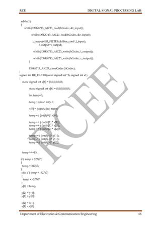 RCE DIGITAL SIGNAL PROCESSING LAB
Department of Electronics & Communication Engineering 46
while(1)
{
while(!DSK6713_AIC23_read(hCodec, &l_input));
while(!DSK6713_AIC23_read(hCodec, &r_input));
l_output=IIR_FILTER(&filter_coeff ,l_input);
r_output=l_output;
while(!DSK6713_AIC23_write(hCodec, l_output));
while(!DSK6713_AIC23_write(hCodec, r_output));
}
DSK6713_AIC23_closeCodec(hCodec);
}
signed int IIR_FILTER(const signed int * h, signed int x1)
{
static signed int x[6] = {0,0,0,0,0,0};
static signed int y[6] = {0,0,0,0,0,0};
int temp=0;
temp = (short int)x1;
x[0] = (signed int) temp;
temp = ( (int)h[0] * x[0]);
temp += ( (int)h[1] * x[1]);
temp += ( (int)h[1] * x[1]);
temp += ( (int)h[2] * x[2]);
temp -= ( (int)h[4] * y[1]);
temp -= ( (int)h[4] * y[1]);
temp -= ( (int)h[5] * y[2]);
temp >>=15;
if ( temp > 32767 )
{
temp = 32767;
}
else if ( temp < -32767)
{
temp = -32767;
}
y[0] = temp;
y[2] = y[1];
y[1] = y[0];
x[2] = x[1];
x[1] = x[0];
 