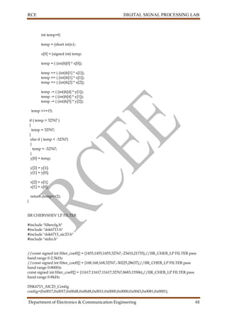 RCE DIGITAL SIGNAL PROCESSING LAB
Department of Electronics & Communication Engineering 48
int temp=0;
temp = (short int)x1;
x[0] = (signed int) temp;
temp = ( (int)h[0] * x[0]);
temp += ( (int)h[1] * x[1]);
temp += ( (int)h[1] * x[1]);
temp += ( (int)h[2] * x[2]);
temp -= ( (int)h[4] * y[1]);
temp -= ( (int)h[4] * y[1]);
temp -= ( (int)h[5] * y[2]);
temp >>=15;
if ( temp > 32767 )
{
temp = 32767;
}
else if ( temp < -32767)
{
temp = -32767;
}
y[0] = temp;
y[2] = y[1];
y[1] = y[0];
x[2] = x[1];
x[1] = x[0];
return (temp<<2);
}
IIR CHEBYSHEV LP FILTER
#include "filtercfg.h"
#include "dsk6713.h"
#include "dsk6713_aic23.h"
#include "stdio.h"
//const signed int filter_coeff[] = {1455,1455,1455,32767,-23410,21735};//IIR_CHEB_LP FILTER pass
band range 0-2.5kHz
//const signed int filter_coeff[] = {168,168,168,32767,-30225,28637};//IIR_CHEB_LP FILTER pass
band range 0-800Hz
const signed int filter_coeff[] = {11617,11617,11617,32767,8683,15506};//IIR_CHEB_LP FILTER pass
band range 0-8kHz
DSK6713_AIC23_Config
config={0x0017,0x0017,0x00d8,0x00d8,0x0011,0x0000,0x0000,0x0043,0x0081,0x0001};
 