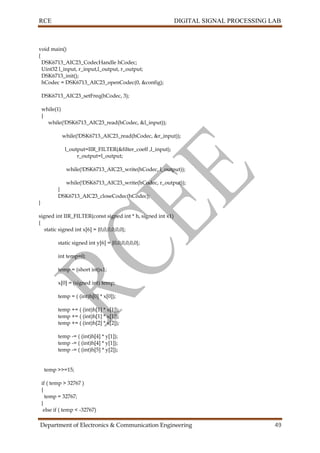 RCE DIGITAL SIGNAL PROCESSING LAB
Department of Electronics & Communication Engineering 49
void main()
{
DSK6713_AIC23_CodecHandle hCodec;
Uint32 l_input, r_input,l_output, r_output;
DSK6713_init();
hCodec = DSK6713_AIC23_openCodec(0, &config);
DSK6713_AIC23_setFreq(hCodec, 3);
while(1)
{
while(!DSK6713_AIC23_read(hCodec, &l_input));
while(!DSK6713_AIC23_read(hCodec, &r_input));
l_output=IIR_FILTER(&filter_coeff ,l_input);
r_output=l_output;
while(!DSK6713_AIC23_write(hCodec, l_output));
while(!DSK6713_AIC23_write(hCodec, r_output));
}
DSK6713_AIC23_closeCodec(hCodec);
}
signed int IIR_FILTER(const signed int * h, signed int x1)
{
static signed int x[6] = {0,0,0,0,0,0};
static signed int y[6] = {0,0,0,0,0,0};
int temp=0;
temp = (short int)x1;
x[0] = (signed int) temp;
temp = ( (int)h[0] * x[0]);
temp += ( (int)h[1] * x[1]);
temp += ( (int)h[1] * x[1]);
temp += ( (int)h[2] * x[2]);
temp -= ( (int)h[4] * y[1]);
temp -= ( (int)h[4] * y[1]);
temp -= ( (int)h[5] * y[2]);
temp >>=15;
if ( temp > 32767 )
{
temp = 32767;
}
else if ( temp < -32767)
 