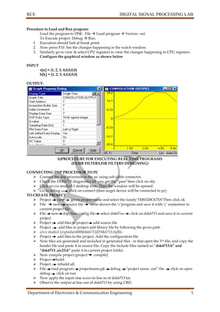 RCE DIGITAL SIGNAL PROCESSING LAB
Department of Electronics & Communication Engineering 5
Procedure to Load and Run program:
Load the program to DSK: File  Load program  Vectors. out
To Execute project: Debug  Run.
1. Execution should halt at break point.
2. Now press F10. See the changes happening in the watch window.
3. Similarly go to view & select CPU registers to view the changes happening in CPU registers.
Configure the graphical window as shown below
INPUT
x[n] = {1, 2, 3, 4,0,0,0,0}
h[k] = {1, 2, 3, 4,0,0,0,0}
OUTPUT:
b)PROCEDURE FOR EXECUTING REAL TIME PROGRAMS
(EX:IIR FILTERS,FIR FILTERS DESIGNING)
CONNECTING DSP PROCESSOR TO PC
 Connect the dsp processor to the pc using usb cable connector.
 Check the DSK6713 diagnostics (IF you get the “pass”then click on ok).
 Click on ccs studio3.1 desktop icon. Then the window will be opened.
 Go to debug click on connect (then target device will be connected to pc)
TO CREATE PROJECT
 Project new given project name and select the family’TMS320C67XX’Then click ok
 File new source file write deown the ‘c’program and save it with.’c’ exetention in
current project file
 File new dsp/bios.config file select dsk67xx click on dsk6713 and save it in current
project.
 Project add files to project add source file
 Project add files to project add library file by following the given path
 c/ccs studio3.1/cgtools/c6000/dsk6713/DSK6713.bs/file.
 Project add files to the project .Add the configuration file.
 Now files are generated and included in generated files . in that open the 3rd file, and copy the
header file and paste it in source file. Copy the include files named as ”dsk6713.h” and
“dsk6713_aic23.h” paste it in current project folder.
 Now compile project.(project compile)
 Project build.
 Project rebuild all.
 File load program projectname.pjt debug “project name .out” file click on open
debug click on run
 Now apply the input sine wave to line in of dsk6713 kit.
 Observe the output at line out of dsk6713 by using CRO.
 