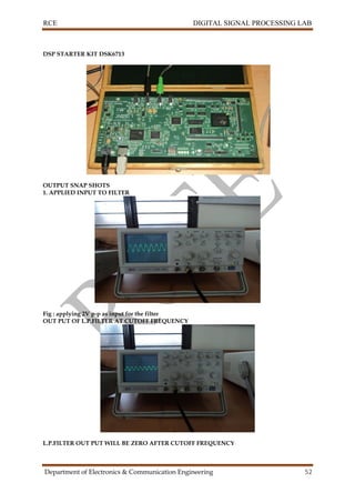 RCE DIGITAL SIGNAL PROCESSING LAB
Department of Electronics & Communication Engineering 52
DSP STARTER KIT DSK6713
OUTPUT SNAP SHOTS
1. APPLIED INPUT TO FILTER
Fig : applying 2V p-p as input for the filter
OUT PUT OF L.P.FILTER AT CUTOFF FREQUENCY
L.P.FILTER OUT PUT WILL BE ZERO AFTER CUTOFF FREQUENCY
 