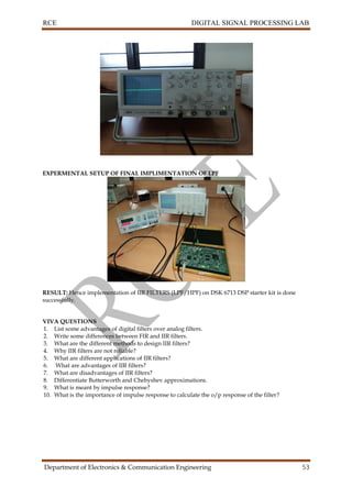 RCE DIGITAL SIGNAL PROCESSING LAB
Department of Electronics & Communication Engineering 53
EXPERMENTAL SETUP OF FINAL IMPLIMENTATION OF LPF
RESULT: Hence implementation of IIR FILTERS (LPF/HPF) on DSK 6713 DSP starter kit is done
successfully.
VIVA QUESTIONS
1. List some advantages of digital filters over analog filters.
2. Write some differences between FIR and IIR filters.
3. What are the different methods to design IIR filters?
4. Why IIR filters are not reliable?
5. What are different applications of IIR filters?
6. What are advantages of IIR filters?
7. What are disadvantages of IIR filters?
8. Differentiate Butterworth and Chebyshev approximations.
9. What is meant by impulse response?
10. What is the importance of impulse response to calculate the o/p response of the filter?
 