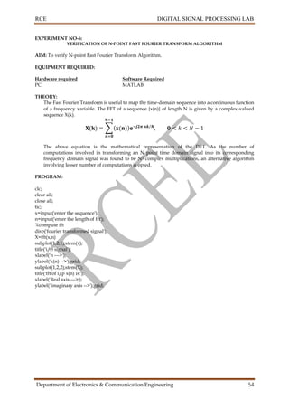 RCE DIGITAL SIGNAL PROCESSING LAB
Department of Electronics & Communication Engineering 54
EXPERIMENT NO-6:
VERIFICATION OF N-POINT FAST FOURIER TRANSFORM ALGORITHM
AIM: To verify N-point Fast Fourier Transform Algorithm.
EQUIPMENT REQUIRED:
Hardware required Software Required
PC MATLAB
THEORY:
The Fast Fourier Transform is useful to map the time-domain sequence into a continuous function
of a frequency variable. The FFT of a sequence {x(n)} of length N is given by a complex-valued
sequence X(k).
The above equation is the mathematical representation of the DFT. As the number of
computations involved in transforming an N point time domain signal into its corresponding
frequency domain signal was found to be N2 complex multiplications, an alternative algorithm
involving lesser number of computations is opted.
PROGRAM:
clc;
clear all;
close all;
tic;
x=input('enter the sequence');
n=input('enter the length of fft');
%compute fft
disp('fourier transformed signal');
X=fft(x,n)
subplot(1,2,1);stem(x);
title('i/p signal');
xlabel('n --->');
ylabel('x(n) -->');grid;
subplot(1,2,2);stem(X);
title('fft of i/p x(n) is:');
xlabel('Real axis --->');
ylabel('Imaginary axis -->');grid;
 
