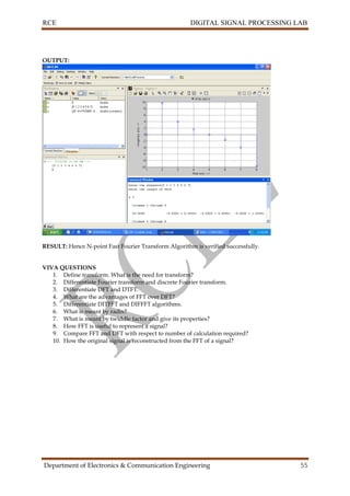 RCE DIGITAL SIGNAL PROCESSING LAB
Department of Electronics & Communication Engineering 55
OUTPUT:
RESULT: Hence N-point Fast Fourier Transform Algorithm is verified successfully.
VIVA QUESTIONS
1. Define transform. What is the need for transform?
2. Differentiate Fourier transform and discrete Fourier transform.
3. Differentiate DFT and DTFT.
4. What are the advantages of FFT over DFT?
5. Differentiate DITFFT and DIFFFT algorithms.
6. What is meant by radix?
7. What is meant by twiddle factor and give its properties?
8. How FFT is useful to represent a signal?
9. Compare FFT and DFT with respect to number of calculation required?
10. How the original signal is reconstructed from the FFT of a signal?
 