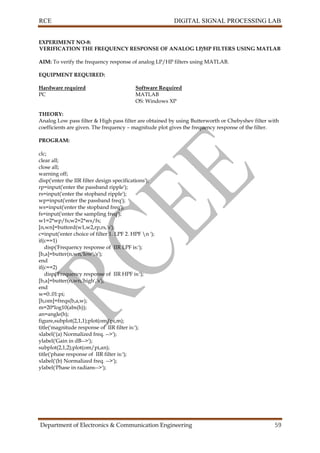 RCE DIGITAL SIGNAL PROCESSING LAB
Department of Electronics & Communication Engineering 59
EXPERIMENT NO-8:
VERIFICATION THE FREQUENCY RESPONSE OF ANALOG LP/HP FILTERS USING MATLAB
AIM: To verify the frequency response of analog LP/HP filters using MATLAB.
EQUIPMENT REQUIRED:
Hardware required Software Required
PC MATLAB
OS: Windows XP
THEORY:
Analog Low pass filter & High pass filter are obtained by using Butterworth or Chebyshev filter with
coefficients are given. The frequency – magnitude plot gives the frequency response of the filter.
PROGRAM:
clc;
clear all;
close all;
warning off;
disp('enter the IIR filter design specifications');
rp=input('enter the passband ripple');
rs=input('enter the stopband ripple');
wp=input('enter the passband freq');
ws=input('enter the stopband freq');
fs=input('enter the sampling freq');
w1=2*wp/fs;w2=2*ws/fs;
[n,wn]=buttord(w1,w2,rp,rs,'s');
c=input('enter choice of filter 1. LPF 2. HPF n ');
if(c==1)
disp('Frequency response of IIR LPF is:');
[b,a]=butter(n,wn,'low','s');
end
if(c==2)
disp('Frequency response of IIR HPF is:');
[b,a]=butter(n,wn,'high','s');
end
w=0:.01:pi;
[h,om]=freqs(b,a,w);
m=20*log10(abs(h));
an=angle(h);
figure,subplot(2,1,1);plot(om/pi,m);
title('magnitude response of IIR filter is:');
xlabel('(a) Normalized freq. -->');
ylabel('Gain in dB-->');
subplot(2,1,2);plot(om/pi,an);
title('phase response of IIR filter is:');
xlabel('(b) Normalized freq. -->');
ylabel('Phase in radians-->');
 