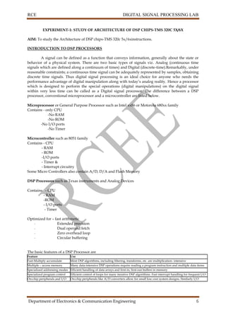 RCE DIGITAL SIGNAL PROCESSING LAB
Department of Electronics & Communication Engineering 6
EXPERIMENT-1: STUDY OF ARCHITECTURE OF DSP CHIPS-TMS 320C 5X/6X
AIM: To study the Architecture of DSP chips-TMS 320c 5x/6xinstructions.
INTRODUCTION TO DSP PROCESSORS
A signal can be defined as a function that conveys information, generally about the state or
behavior of a physical system. There are two basic types of signals viz. Analog (continuous time
signals which are defined along a continuum of times) and Digital (discrete-time).Remarkably, under
reasonable constraints; a continuous time signal can be adequately represented by samples, obtaining
discrete time signals. Thus digital signal processing is an ideal choice for anyone who needs the
performance advantage of digital manipulation along with today’s analog reality. Hence a processor
which is designed to perform the special operations (digital manipulations) on the digital signal
within very less time can be called as a Digital signal processor. The difference between a DSP
processor, conventional microprocessor and a microcontroller are listed below.
Microprocessor or General Purpose Processor such as Intel xx86 or Motorola 680xx family
Contains - only CPU
-No RAM
-No ROM
-No I/O ports
-No Timer
Microcontroller such as 8051 family
Contains - CPU
- RAM
- ROM
-I/O ports
- Timer &
- Interrupt circuitry
Some Micro Controllers also contain A/D, D/A and Flash Memory
DSP Processors such as Texas instruments and Analog Devices
Contains - CPU
- RAM
-ROM
- I/O ports
- Timer
Optimized for – fast arithmetic
- Extended precision
- Dual operand fetch
- Zero overhead loop
- Circular buffering
The basic features of a DSP Processor are
Feature Use
Fast-Multiply accumulate Most DSP algorithms, including filtering, transforms, etc. are multiplication- intensive
Multiple – access memory
architecture
Many data-intensive DSP operations require reading a program instruction and multiple data items
during each instruction cycle for best performanceSpecialized addressing modes Efficient handling of data arrays and first-in, first-out buffers in memory
Specialized program control Efficient control of loops for many iterative DSP algorithms. Fast interrupt handling for frequent I/O
operations.On-chip peripherals and I/O
interfaces
On-chip peripherals like A/D converters allow for small low cost system designs. Similarly I/O
interfaces tailored for common peripherals allow clean interfaces to off-chip I/O devices.
 