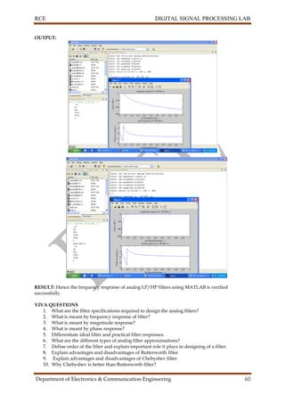RCE DIGITAL SIGNAL PROCESSING LAB
Department of Electronics & Communication Engineering 60
OUTPUT:
RESULT: Hence the frequency response of analog LP/HP filters using MATLAB is verified
successfully.
VIVA QUESTIONS
1. What are the filter specifications required to design the analog filters?
2. What is meant by frequency response of filter?
3. What is meant by magnitude response?
4. What is meant by phase response?
5. Differentiate ideal filter and practical filter responses.
6. What are the different types of analog filter approximations?
7. Define order of the filter and explain important role it plays in designing of a filter.
8. Explain advantages and disadvantages of Butterworth filter
9. Explain advantages and disadvantages of Chebyshev filter
10. Why Chebyshev is better than Butterworth filter?
 