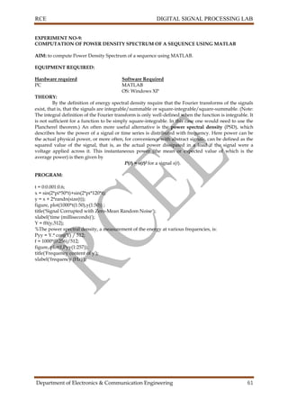 RCE DIGITAL SIGNAL PROCESSING LAB
Department of Electronics & Communication Engineering 61
EXPERIMENT NO-9:
COMPUTATION OF POWER DENSITY SPECTRUM OF A SEQUENCE USING MATLAB
AIM: to compute Power Density Spectrum of a sequence using MATLAB.
EQUIPMENT REQUIRED:
Hardware required Software Required
PC MATLAB
OS: Windows XP
THEORY:
By the definition of energy spectral density require that the Fourier transforms of the signals
exist, that is, that the signals are integrable/summable or square-integrable/square-summable. (Note:
The integral definition of the Fourier transform is only well-defined when the function is integrable. It
is not sufficient for a function to be simply square-integrable. In this case one would need to use the
Plancherel theorem.) An often more useful alternative is the power spectral density (PSD), which
describes how the power of a signal or time series is distributed with frequency. Here power can be
the actual physical power, or more often, for convenience with abstract signals, can be defined as the
squared value of the signal, that is, as the actual power dissipated in a load if the signal were a
voltage applied across it. This instantaneous power (the mean or expected value of which is the
average power) is then given by
P(t) = s(t)2 for a signal s(t).
PROGRAM:
t = 0:0.001:0.6;
x = sin(2*pi*50*t)+sin(2*pi*120*t);
y = x + 2*randn(size(t));
figure, plot(1000*t(1:50),y(1:50)) ;
title('Signal Corrupted with Zero-Mean Random Noise');
xlabel('time (milliseconds)');
Y = fft(y,512);
%The power spectral density, a measurement of the energy at various frequencies, is:
Pyy = Y.* conj(Y) / 512;
f = 1000*(0:256)/512;
figure, plot(f,Pyy(1:257));
title('Frequency content of y');
xlabel('frequency (Hz)');
 