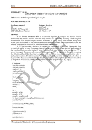 RCE DIGITAL SIGNAL PROCESSING LAB
Department of Electronics & Communication Engineering 63
EXPERIMENT NO-10:
COMUTATION OF FFT OF 1-D SIGNAL USING MATLAB
AIM: To find the FFT of given 1-D signal and plot.
EQUIPMENT REQUIRED:
Hardware required Software Required
PC MATLAB
DSK6713 DSP Starter kit CCS Studio 3-1
USB Cable, Power Adapter OS: Windows XP
THEORY:
A fast Fourier transform (FFT) is an efficient algorithm to compute the discrete Fourier
transform (DFT) and it’s inverse. There are many distinct FFT algorithms involving a wide range of
mathematics, from simple complex-number arithmetic to group theory and number theory; this
article gives an overview of the available techniques and some of their general properties, while the
specific algorithms are described in subsidiary articles linked below.
A DFT decomposes a sequence of values into components of different frequencies. This
operation is useful in many fields (see discrete Fourier transform for properties and applications of
the transform) but computing it directly from the definition is often too slow to be practical. An FFT is
a way to compute the same result more quickly: computing a DFT of N points in the naive way, using
the definition, takes (N2) arithmetical operations, while an FFT can compute the same result in only
(N log N) operations. The difference in speed can be substantial, especially for long data sets where N
may be in the thousands or million in practice, the computation time can be reduced by several orders
of magnitude in such cases, and the improvement is roughly proportional to N / log(N).
C Program:
#include<stdio.h>
#include<math.h>
#define N 32
#define pI 3.14159
typedef struct
{
float real,imag;
}
complex;
float iobuffer[N];
float y[N];
main()
{
int i;
complex w[N];
complex x[N];
complex temp1,temp2;
int j,k,upper_leg,lower_leg,leg_diff,index,step;
for(i=0;i<N;i++)
{
iobuffer[i]=sin((2*pI*2*i)/32.0);
}
for(i=0;i<N;i++)
{
x[i].real=iobuffer[i];
x[i].imag=0.0;
}
for(i=0;i<N;i++)
 