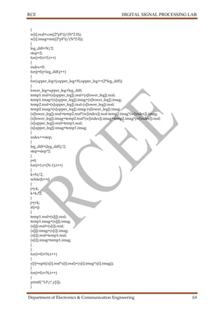 RCE DIGITAL SIGNAL PROCESSING LAB
Department of Electronics & Communication Engineering 64
{
w[i].real=cos((2*pI*i)/(N*2.0));
w[i].imag=sin((2*pI*i)/(N*2.0));
}
leg_diff=N/2;
step=2;
for(i=0;i<5;i++)
{
index=0;
for(j=0;j<leg_diff;j++)
{
for(upper_leg=j;upper_leg<N;upper_leg+=(2*leg_diff))
{
lower_leg=upper_leg+leg_diff;
temp1.real=(x[upper_leg]).real+(x[lower_leg]).real;
temp1.imag=(x[upper_leg]).imag+(x[lower_leg]).imag;
temp2.real=(x[upper_leg]).real-(x[lower_leg]).real;
temp2.imag=(x[upper_leg]).imag-(x[lower_leg]).imag;
(x[lower_leg]).real=temp2.real*(w[index]).real-temp2.imag*(w[index]).imag;
(x[lower_leg]).imag=temp2.real*(w[index]).imag+temp2.imag*(w[index]).real;
(x[upper_leg]).real=temp1.real;
(x[upper_leg]).imag=temp1.imag;
}
index+=step;
}
leg_diff=(leg_diff)/2;
step=step*2;
}
j=0;
for(i=1;i<(N-1);i++)
{
k=N/2;
while(k<=j)
{
j=j-k;
k=k/2;
}
j=j+k;
if(i<j)
{
temp1.real=(x[j]).real;
temp1.imag=(x[j]).imag;
(x[j]).real=(x[i]).real;
(x[j]).imag=(x[i]).imag;
(x[i]).real=temp1.real;
(x[i]).imag=temp1.imag;
}
}
for(i=0;i<N;i++)
{
y[i]=sqrt((x[i].real*x[i].real)+(x[i].imag*x[i].imag));
}
for(i=0;i<N;i++)
{
printf("%ft",y[i]);
}
 