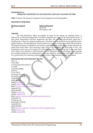 RCE DIGITAL SIGNAL PROCESSING LAB
Department of Electronics & Communication Engineering 66
EXPERIMENT-11:
FREQUENCY RESPONSE OF ANTI IMAGING AND ANTI ALIASING FILTERS
AIM: To observe the frequency responses of anti imaging and anti aliasing filters.
EQUIPMENT REQUIRED:
Hardware required Software Required
PC MATLAB
OS: Windows XP
THEORY:
The FIR Interpolator object up samples an input by the integer up sampling factor, L,
followed by an FIR anti-imaging filter. The filter coefficients are scaled by the interpolation factor. A
poly phase interpolation structure implements the filter. The resulting discrete-time signal has a
sampling rate L times the original sampling rate. The demo versions illustrate two possible decimator
design solutions. The floating-point version model uses a cascade of three poly phase FIR decimators.
This approach reduces computation and memory requirements as compared to a single decimator by
using lower-order filters. Each decimator stage reduces the sampling rate by a factor of four. The
fixed-point version uses a five-section CIC decimator to reduce the sampling rate by the same factor
of 64. While not as flexible as a FIR decimator, the CIC decimator has the advantage of not requiring
any multiply operations. It is implemented using only additions, subtractions, and delays. Therefore,
it is a good choice for a hardware implementation where computational resources are limited.
PROGRAM FOR ANTI IMAGING FILTER
clear all;
n=0:1:1023;
x=1/4*sinc((1/4)*(n-512)).^2
i=1:1024;
y=[zeros(1,2048)];
y(2*i)=x;
f=-2:1/512:2;
h1=freqz(x,1,2*pi*f);
h2=freqz(y,1,2*pi*f);
subplot(3,1,1);
plot(f,abs(h1));
xlabel('frequency');
ylabel('magnitude');
title('frequecny response of input sequence');
subplot(3,1,2);
plot(f,abs(h2));
xlabel('frequency');
ylabel('magnitude');
title('frequency reponse of up sampled input sequence ');
p=fir1(127,.3);
xf=filter(p,1,y);
h4=freqz(xf,1,2*pi*f);
subplot(3,1,3);
plot(f,abs(h4));
title('frequency response of output of an anti imanaging filter');
xlabel('frequency');
ylabel('magnitude');
 