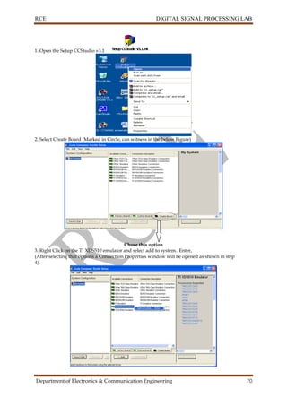 RCE DIGITAL SIGNAL PROCESSING LAB
Department of Electronics & Communication Engineering 70
1. Open the Setup CCStudio v3.1
2. Select Create Board (Marked in Circle, can witness in the below Figure)
Chose this option
3. Right Click on the TI XDS510 emulator and select add to system.. Enter,
(After selecting that options a Connection Properties window will be opened as shown in step
4).
 