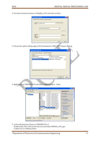 RCE DIGITAL SIGNAL PROCESSING LAB
Department of Electronics & Communication Engineering 71
4. Provide Connection Name as ChipMax_6713 and click on Next.
5. Choose the option falling edge is JTAG Standard in TMS/TDO Output Timing.
6. Right Click on TMS320C6710 and Select Add to System…Enter.
7. a) Provide Processor Name as TMS320C6713_0
b) Select GEL File, Click on browse icon and select DSP621x_671x.gel.
c) Select N/A in Master/Slave.
 