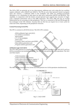 RCE DIGITAL SIGNAL PROCESSING LAB
Department of Electronics & Communication Engineering 8
The C67xx DSP can generate up to two data-memory addresses per cycle using the two auxiliary
register arithmetic units (ARAU0 and ARAU1). The PB can carry data operands stored in program
space (for instance, a coefficient table) to the multiplier and adder for multiply/accumulate
operations or to a destination in data space for data move instructions (MVPD and READA). This
capability, in conjunction with the feature of dual-operand read, supports the execution of single-
cycle, 3-operand instructions such as the FIRS instruction. The C67xx DSP also has an on-chip
bidirectional bus for accessing on-chip peripherals. This bus is connected to DB and EB through the
bus exchanger in the CPU interface. Accesses that use this bus can require two or more cycles for
reads and writes, depending on the peripheral’s structure.
Central Processing Unit (CPU)
The CPU is common to all C67xE devices. The C67x CPU contains:
_ 40-bit arithmetic logic unit (ALU)
_ Two 40-bit accumulators
_ Barrel shifter
_ 17 × 17-bit multiplier
_ 40-bit adder
_ Compare, select, and store unit (CSSU)
_ Data address generation unit
_ Program address generation unit
Arithmetic Logic Unit (ALU)
The C67x DSP performs 2s-complement arithmetic with a 40-bit arithmetic logic unit (ALU) and two
40-bit accumulators (accumulators A and B). The ALU can also perform Boolean operations. The ALU
uses these inputs:
_ 16-bit immediate value
_ 16-bit word from data memory
_ 16-bit value in the temporary register, T
_ Two 16-bit words from data memory
_ 32-bit word from data memory
_ 40-bit word from either accumulator
The ALU can also function as two 16-bit ALUs and perform two 16-bit operations simultaneously.
Fig 2 – 2 ALU UNIT
 