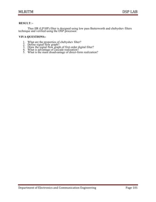 MLRITM DSP LAB
Department of Electronics and Communication Engineering Page 101
RESULT: -
Thus IIR (LP/HP) filter is designed using low pass Butterworth and chebyshev filters
technique and verified using the DSP processor.
VIVA QUESTIONS:-
1. What are the properties of chebyshev filter?
2. Define signal flow graph?
3. Draw the signal flow graph of first order digital filter?
4. What is advantage of cascade realization?
5. What is the main disadvantage of direct-form realization?
 