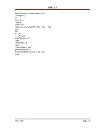 DSPLAB
Dept ECE Page 18
disp('the length of input sequence is');
N=length(a);
N
for n=1:N;
x(n)=0;
for k=1:N;
x(n)=x(n)+a(k)*exp((j*pi*2*(n-1)*(k-1)/N));
end;
end;
n=1:N;
x=1/N*x(n);
disp('the output is');
x(n)
stem(n,abs(x));
grid;
xlabel('discrete time');
ylabel('magnitude');
title('magnitude response of the idft');
grid;
 