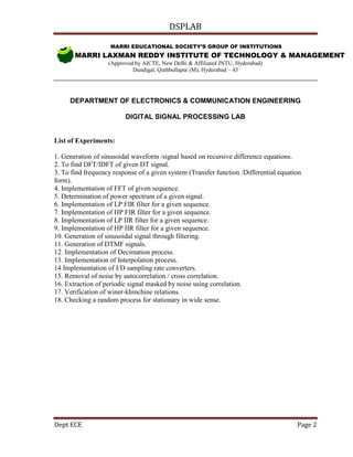DSPLAB
Dept ECE Page 2
MARRI EDUCATIONAL SOCIETY’S GROUP OF INSTITUTIONS
MARRI LAXMAN REDDY INSTITUTE OF TECHNOLOGY & MANAGEMENT
(Approved by AICTE, New Delhi & Affiliated JNTU, Hyderabad)
Dundigal, Quthbullapur (M), Hyderabad – 43
DEPARTMENT OF ELECTRONICS & COMMUNICATION ENGINEERING
DIGITAL SIGNAL PROCESSING LAB
List of Experiments:
1. Generation of sinusoidal waveform /signal based on recursive difference equations.
2. To find DFT/IDFT of given DT signal.
3. To find frequency response of a given system (Transfer function /Differential equation
form).
4. Implementation of FFT of given sequence.
5. Determination of power spectrum of a given signal.
6. Implementation of LP FIR filter for a given sequence.
7. Implementation of HP FIR filter for a given sequence.
8. Implementation of LP IIR filter for a given sequence.
9. Implementation of HP IIR filter for a given sequence.
10. Generation of sinusoidal signal through filtering.
11. Generation of DTMF signals.
12. Implementation of Decimation process.
13. Implementation of Interpolation process.
14 Implementation of I/D sampling rate converters.
15. Removal of noise by autocorrelation / cross correlation.
16. Extraction of periodic signal masked by noise using correlation.
17. Verification of winer-khinchine relations.
18. Checking a random process for stationary in wide sense.
FG
 