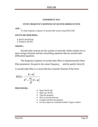 DSPLAB
Dept ECE Page 22
EXPERMENT NO-3
STUDY FREQUENCY RESPONSE OF SECOND ORDER SYSTEM
AIM: -
To study frequency response of second order system using MATLAB.
SOFTWARE REQURIED:-
1. MATLAB R2010a.
2. Windows XP SP2.
THEORY:-
Second order systems are the systems or networks which contain two or
more storage elements and have describing equations that are second order
differential equations.
The frequency response of second order filters is characterised by three
filter parameters: the gain k, the corner frequency and the quality factor Q.
A second order filter is a circuit that has a transfer function of the form:
PROCEDURE:-
 Open MATLAB
 Open new M-file
 Type the program
 Save in current directory
 Compile and Run the program
 For the output see command window Figure window
 