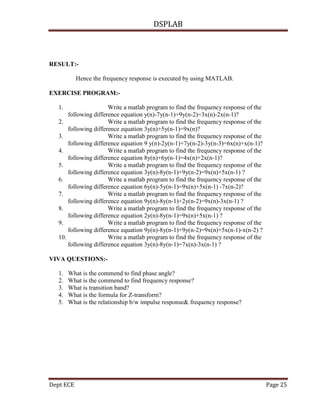 DSPLAB
Dept ECE Page 25
RESULT:-
Hence the frequency response is executed by using MATLAB.
EXERCISE PROGRAM:-
1. Write a matlab program to find the frequency response of the
following difference equation y(n)-7y(n-1)+9y(n-2)=3x(n)-2x(n-1)?
2. Write a matlab program to find the frequency response of the
following difference equation 3y(n)+5y(n-1)=9x(n)?
3. Write a matlab program to find the frequency response of the
following difference equation 9 y(n)-2y(n-1)+7y(n-2)-3y(n-3)=6x(n)+x(n-1)?
4. Write a matlab program to find the frequency response of the
following difference equation 8y(n)+6y(n-1)=4x(n)+2x(n-1)?
5. Write a matlab program to find the frequency response of the
following difference equation 3y(n)-8y(n-1)+9y(n-2)=9x(n)+5x(n-1) ?
6. Write a matlab program to find the frequency response of the
following difference equation 6y(n)-5y(n-1)=9x(n)+5x(n-1) -7x(n-2)?
7. Write a matlab program to find the frequency response of the
following difference equation 9y(n)-8y(n-1)+2y(n-2)=9x(n)-3x(n-1) ?
8. Write a matlab program to find the frequency response of the
following difference equation 2y(n)-8y(n-1)=9x(n)+5x(n-1) ?
9. Write a matlab program to find the frequency response of the
following difference equation 9y(n)-8y(n-1)+9y(n-2)=9x(n)+5x(n-1)-x(n-2) ?
10. Write a matlab program to find the frequency response of the
following difference equation 3y(n)-8y(n-1)=7x(n)-3x(n-1) ?
VIVA QUESTIONS:-
1. What is the commend to find phase angle?
2. What is the commend to find frequency response?
3. What is transition band?
4. What is the formula for Z-transform?
5. What is the relationship b/w impulse response& frequency response?
 