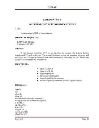 DSPLAB
Dept ECE Page 26
EXPERMENT NO-4
IMPLEMENTATION OF FFT OF GIVEN SEQUENCE
AIM: -
Implementation of FFT of given sequence.
SOFTWARE REQURIED:-
1. MATLAB R2010a.
2. Windows XP SP2.
THEORY:-
A fast Fourier transform (FFT) is an algorithm to compute the discrete Fourier
transform (DFT) and its inverse. Fourier analysis converts time (or space) to frequency and
vice versa; an FFT rapidly computes such transformations by factorizing the DFT matrix into
a product of sparse (mostly zero) factors.
PROCEDURE:-
 Open MATLAB
 Open new M-file
 Type the program
 Save in current directory
 Compile and Run the program
 For the output see command window Figure window
PROGRAM:-
%fft%
clc;
clear all;
close all;
xn=input('enter the input sequence');
N=input('enter the number of samples');
n=0:1:N-1;
xk=fft(xn,N);
k=0:1:N-1;
subplot(2,1,1);
stem(k,abs(xk));
xlabel('frq/w');
 