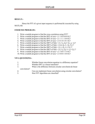 DSPLAB
Dept ECE Page 28
RESULT:-
Hence the FFT of a given input sequence is performed & executed by using
MATLAB.
EXERCISE PROGRAM:-
1. Write a matlab program to find the cross correlation using FFT?
2. Write a matlab program to find the DFT of x(n) ={1 1 0 0 0 0 0 0}?
3. Write a matlab program to find the DFT of x(n) ={1 1 1 1 1 0 0 0}?
4. Write a matlab program to find the DFT of x(n) ={1 0 1 0 1 0 1 0}?
5. Write a matlab program to find the IDFT of X(k) ={1,1+j,-2j,1+2j ,-j, +j}?
6. Write a matlab program to find the IDFT of X(k) ={1,0,-2j,-1,+2j,-7j }?
7. Write a matlab program to find the IDFT of X(k) ={1,1,-2j,-1,1+2j }?
8. Write a matlab program to find the IDFT of X(k) ={1,1+j,-2j,-1+-j,1+2j }?
9. Write a matlab program to find the DFT of x(n) ={1 1 0 0 1 1 0 0}?
10. Write a matlab program to find the DFT of x(n) ={1 0 0 0 1 0 0 0}?
VIVA QUESTIONS:-
1. Whether linear convolution equation is a difference equation?
2. Whether DFT is a linear transform?
3. What is the difference between circular convolution & linear
convolution?
4. Can you implement linear convolution using circular convolution?
5. How FFT algorithms are classified?
 