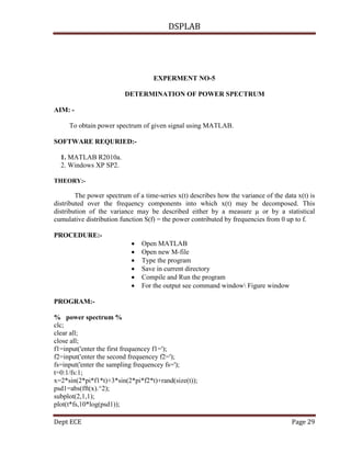 DSPLAB
Dept ECE Page 29
EXPERMENT NO-5
DETERMINATION OF POWER SPECTRUM
AIM: -
To obtain power spectrum of given signal using MATLAB.
SOFTWARE REQURIED:-
1. MATLAB R2010a.
2. Windows XP SP2.
THEORY:-
The power spectrum of a time-series x(t) describes how the variance of the data x(t) is
distributed over the frequency components into which x(t) may be decomposed. This
distribution of the variance may be described either by a measure µ or by a statistical
cumulative distribution function S(f) = the power contributed by frequencies from 0 up to f.
PROCEDURE:-
 Open MATLAB
 Open new M-file
 Type the program
 Save in current directory
 Compile and Run the program
 For the output see command window Figure window
PROGRAM:-
% power spectrum %
clc;
clear all;
close all;
f1=input('enter the first frequencey f1=');
f2=input('enter the second frequencey f2=');
fs=input('enter the sampling frequencey fs=');
t=0:1/fs:1;
x=2*sin(2*pi*f1*t)+3*sin(2*pi*f2*t)+rand(size(t));
psd1=abs(fft(x).^2);
subplot(2,1,1);
plot(t*fs,10*log(psd1));
 
