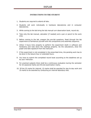 DSPLAB
Dept ECE Page 3
INSTRUCTIONS TO THE STUDENT FJHINSTRUCTIONS
TO THE STUDENT
S TO THE STUDENT
1. Students are required to attend all labs.
2. Students will work individually in hardware laboratories and in computer
laboratories.
3. While coming to the lab bring the lab manual cum observation book, record etc.
4. Take only the lab manual, calculator (if needed) and a pen or pencil to the work
area.
5. Before coming to the lab, prepare the pre-lab questions. Read through the lab
experiment to familiarize yourself with the components and assembly sequence.
6. Utilize 3 hours time properly to perform the experiment (both in software and
hardware) and note down the readings properly. Do the calculations, draw the
graph and take signature from the instructor.
7. If the experiment is not completed in the prescribed time, the pending work has to
be done in the leisure hour or extended hours.
8. You have to submit the completed record book according to the deadlines set up
by your instructor.
9. For practical subjects there shall be a continuous evaluation during the semester
for 25 sessional marks and 50 end examination marks.
10. Of the 25 marks for internal, 15 marks shall be awarded for day-to-day work and
10 marks to be awarded by conducting an internal laboratory test.
 
