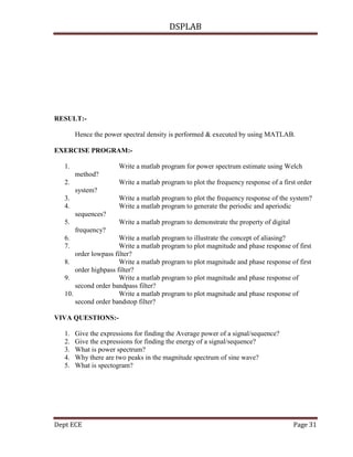 DSPLAB
Dept ECE Page 31
RESULT:-
Hence the power spectral density is performed & executed by using MATLAB.
EXERCISE PROGRAM:-
1. Write a matlab program for power spectrum estimate using Welch
method?
2. Write a matlab program to plot the frequency response of a first order
system?
3. Write a matlab program to plot the frequency response of the system?
4. Write a matlab program to generate the periodic and aperiodic
sequences?
5. Write a matlab program to demonstrate the property of digital
frequency?
6. Write a matlab program to illustrate the concept of aliasing?
7. Write a matlab program to plot magnitude and phase response of first
order lowpass filter?
8. Write a matlab program to plot magnitude and phase response of first
order highpass filter?
9. Write a matlab program to plot magnitude and phase response of
second order bandpass filter?
10. Write a matlab program to plot magnitude and phase response of
second order bandstop filter?
VIVA QUESTIONS:-
1. Give the expressions for finding the Average power of a signal/sequence?
2. Give the expressions for finding the energy of a signal/sequence?
3. What is power spectrum?
4. Why there are two peaks in the magnitude spectrum of sine wave?
5. What is spectogram?
 