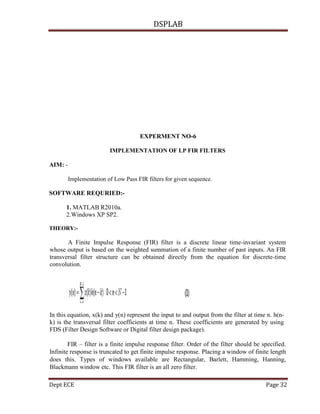 DSPLAB
Dept ECE Page 32
EXPERMENT NO-6
IMPLEMENTATION OF LP FIR FILTERS
AIM: -
Implementation of Low Pass FIR filters for given sequence.
SOFTWARE REQURIED:-
1. MATLAB R2010a.
2.Windows XP SP2.
THEORY:-
A Finite Impulse Response (FIR) filter is a discrete linear time-invariant system
whose output is based on the weighted summation of a finite number of past inputs. An FIR
transversal filter structure can be obtained directly from the equation for discrete-time
convolution.
In this equation, x(k) and y(n) represent the input to and output from the filter at time n. h(n-
k) is the transversal filter coefficients at time n. These coefficients are generated by using
FDS (Filter Design Software or Digital filter design package).
FIR – filter is a finite impulse response filter. Order of the filter should be specified.
Infinite response is truncated to get finite impulse response. Placing a window of finite length
does this. Types of windows available are Rectangular, Barlett, Hamming, Hanning,
Blackmann window etc. This FIR filter is an all zero filter.
 