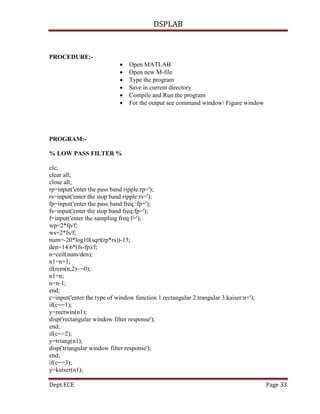 DSPLAB
Dept ECE Page 33
PROCEDURE:-
 Open MATLAB
 Open new M-file
 Type the program
 Save in current directory
 Compile and Run the program
 For the output see command window Figure window
PROGRAM:-
% LOW PASS FILTER %
clc;
clear all;
close all;
rp=input('enter the pass band ripple:rp=');
rs=input('enter the stop band ripple:rs=');
fp=input('enter the pass band freq :fp=');
fs=input('enter the stop band freq:fp=');
f=input('enter the sampling freq:f=');
wp=2*fp/f;
ws=2*fs/f;
num=-20*log10(sqrt(rp*rs))-13;
den=14.6*(fs-fp)/f;
n=ceil(num/den);
n1=n+1;
if(rem(n,2)~=0);
n1=n;
n=n-1;
end;
c=input('enter the type of window function 1.rectangular 2.trangular 3.kaiser:n=');
if(c==1);
y=rectwin(n1);
disp('rectangular window filter response');
end;
if(c==2);
y=triang(n1);
disp('triangular window filter response');
end;
if(c==3);
y=kaiser(n1);
 