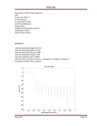 DSPLAB
Dept ECE Page 34
disp('kaiser window filter response');
end;
% low pass filter %
b=fir1(n,wp,y);
[n,o]=freqz(b,1,256);
m=20*log10(abs(n));
plot(o/pi,m);
xlabel('normalised freq output i');
ylabel('gain in db');
title('low pass filter');
OUTPUT:-
enter the pass band ripple:rp=0.02
enter the stop band ripple:rs=0.01
enter the pass band freq :fp=1000
enter the stop band freq:fp=1500
enter the sampling freq:f=10000
enter the type of window function 1.rectangular 2.trangular 3.kaiser:n=1
rectangular window filter response
0 0.1 0.2 0.3 0.4 0.5 0.6 0.7 0.8 0.9 1
-90
-80
-70
-60
-50
-40
-30
-20
-10
0
10
normalised freq output i
gainindb
low pass filter
 