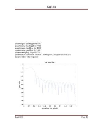 DSPLAB
Dept ECE Page 36
enter the pass band ripple:rp=0.02
enter the stop band ripple:rs=0.01
enter the pass band freq :fp=1000
enter the stop band freq:fp=1500
enter the sampling freq:f=10000
enter the type of window function 1.rectangular 2.trangular 3.kaiser:n=3
kaiser window filter response
0 0.1 0.2 0.3 0.4 0.5 0.6 0.7 0.8 0.9 1
-90
-80
-70
-60
-50
-40
-30
-20
-10
0
10
normalised freq output i
gainindb
low pass filter
 