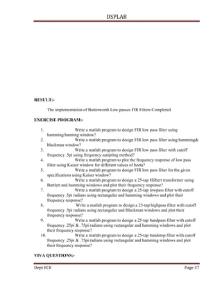 DSPLAB
Dept ECE Page 37
RESULT:-
The implementation of Butterworth Low passes FIR Filters Completed.
EXERCISE PROGRAM:-
1. Write a matlab program to design FIR low pass filter using
hamming/hanning window?
2. Write a matlab program to design FIR low pass filter using hamming&
blackman window?
3. Write a matlab program to design FIR low pass filter with cutoff
frequency .5pi using frequency sampling method?
4. Write a matlab program to plot the frequency response of low pass
filter using Kaiser window for different values of beeta?
5. Write a matlab program to design FIR low pass filter for the given
specifications using Kaiser window?
6. Write a matlab program to design a 25-tap Hilbert transformer using
Bartlett and hamming windows and plot their frequency response?
7. Write a matlab program to design a 25-tap lowpass filter with cutoff
frequency .5pi radians using rectangular and hamming windows and plot their
frequency response?
8. Write a matlab program to design a 25-tap highpass filter with cutoff
frequency .5pi radians using rectangular and Blackman windows and plot their
frequency response?
9. Write a matlab program to design a 25-tap bandpass filter with cutoff
frequency .25pi & .75pi radians using rectangular and hamming windows and plot
their frequency response?
10. Write a matlab program to design a 25-tap bandstop filter with cutoff
frequency .25pi & .75pi radians using rectangular and hamming windows and plot
their frequency response?
VIVA QUESTIONS:-
 