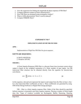 DSPLAB
Dept ECE Page 38
1. Give the expression for finding the magnitude & phase response of FIR filter?
2. Compare different windows & their characteristics?
3. How FIR filters are designed using rectangular window?
4. What is Gibbs phenomenon? How it can be reduced?
5. Compare FIR&IIR filters?
EXPERMENT NO-7
IMPLEMENTATION OF HP FIR FILTERS
AIM: -
Implementation of High Pass FIR filter for given sequence.
SOFTWARE REQURIED:-
1. MATLAB R2010a.
2. Windows XP SP2.
THEORY:-
A Finite Impulse Response (FIR) filter is a discrete linear time-invariant system whose
output is based on the weighted summation of a finite number of past inputs. An FIR
transversal filter structure can be obtained directly from the equation for discrete-time
convolution.
In this equation, x(k) and y(n) represent the input to and output from the filter at time n. h(n-
k) is the transversal filter coefficients at time n. These coefficients are generated by using
FDS (Filter Design Software or Digital filter design package).
FIR – filter is a finite impulse response filter. Order of the filter should be specified.
Infinite response is truncated to get finite impulse response. Placing a window of finite length
does this. Types of windows available are Rectangular, Barlett, Hamming, Hanning,
 