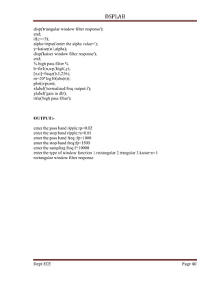 DSPLAB
Dept ECE Page 40
disp('triangular window filter response');
end;
if(c==3);
alpha=input('enter the alpha value=');
y=kaiser(n1,alpha);
disp('kaiser window filter response');
end;
% high pass filter %
b=fir1(n,wp,'high',y);
[n,o]=freqz(b,1,256);
m=20*log10(abs(n));
plot(o/pi,m);
xlabel('normalised freq output i');
ylabel('gain in db');
title('high pass filter');
OUTPUT:-
enter the pass band ripple:rp=0.02
enter the stop band ripple:rs=0.01
enter the pass band freq :fp=1000
enter the stop band freq:fp=1500
enter the sampling freq:f=10000
enter the type of window function 1.rectangular 2.trangular 3.kaiser:n=1
rectangular window filter response
 